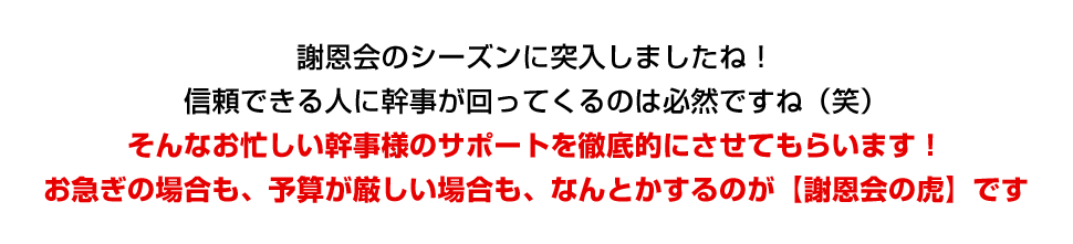 謝恩会シーズンに突入しましたね！仕事が出来る人に幹事が回ってくるのは必然ですね（笑）そんなお忙しい幹事様のサポートを徹底的にさせてもらいます！お急ぎの場合も、予算が厳しい場合も、なんとかするのが【謝恩会の虎】です！