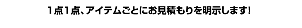 1点1点、アイテムごとにお見積もりを明示します！