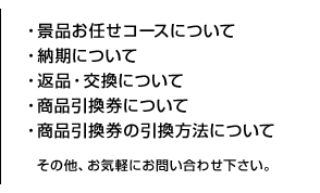 ・景品お任せコースについて・納期について・返品・交換について・商品引換券について・商品引換券の引換方法について・その他、お気軽にお問い合わせ下さい。