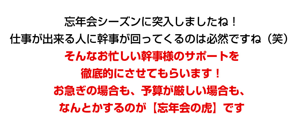 忘年会シーズンに突入しましたね！仕事が出来る人に幹事が回ってくるのは必然ですね（笑）そんなお忙しい幹事様のサポートを徹底的にさせてもらいます！お急ぎの場合も、予算が厳しい場合も、なんとかするのが【忘年会の虎】です！