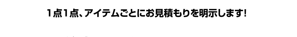 1点1点、アイテムごとにお見積もりを明示します！